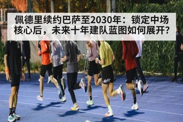 佩德里续约巴萨至2030年：锁定中场核心后，未来十年建队蓝图如何展开？