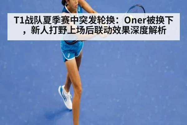 T1战队夏季赛中突发轮换：Oner被换下，新人打野上场后联动效果深度解析